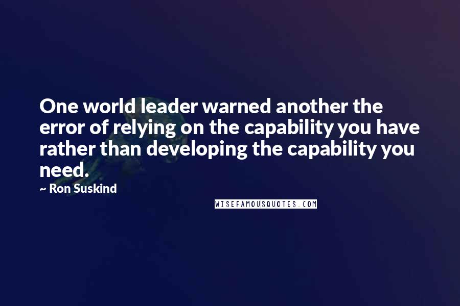 Ron Suskind Quotes: One world leader warned another the error of relying on the capability you have rather than developing the capability you need.