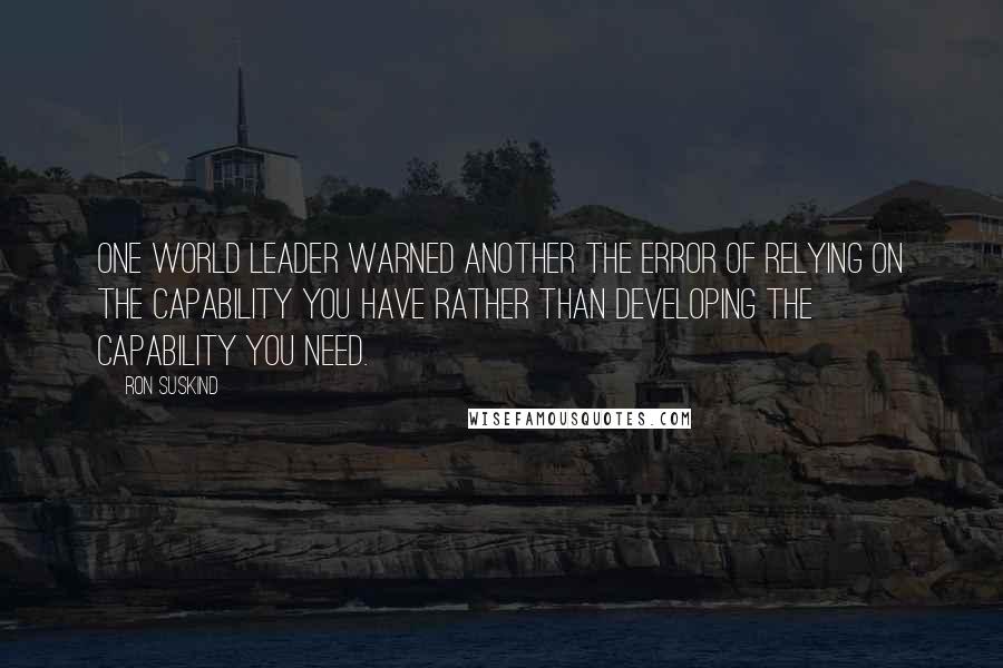 Ron Suskind Quotes: One world leader warned another the error of relying on the capability you have rather than developing the capability you need.