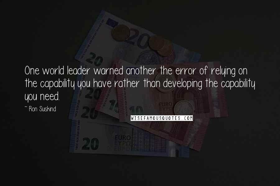 Ron Suskind Quotes: One world leader warned another the error of relying on the capability you have rather than developing the capability you need.