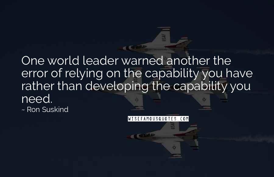 Ron Suskind Quotes: One world leader warned another the error of relying on the capability you have rather than developing the capability you need.