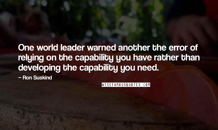 Ron Suskind Quotes: One world leader warned another the error of relying on the capability you have rather than developing the capability you need.