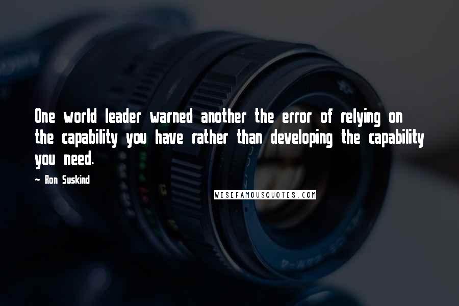 Ron Suskind Quotes: One world leader warned another the error of relying on the capability you have rather than developing the capability you need.