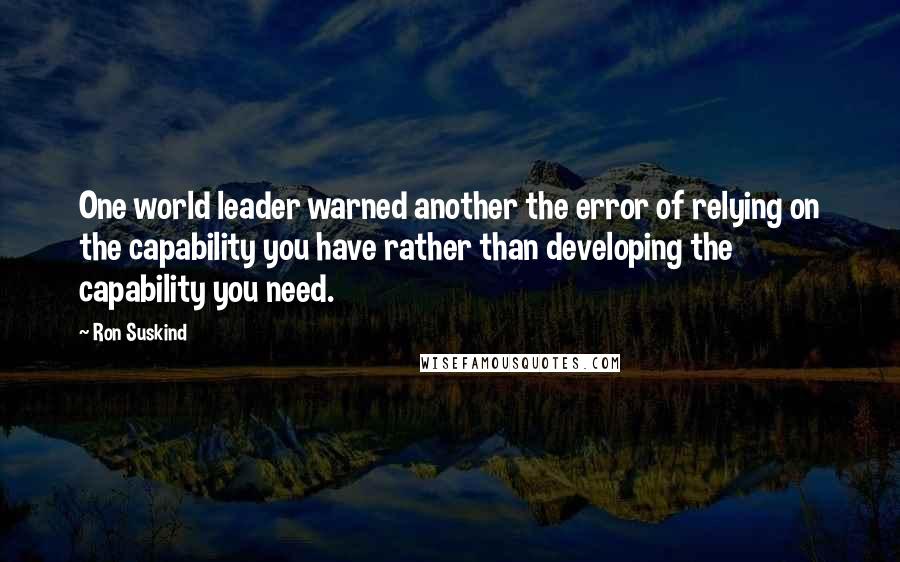 Ron Suskind Quotes: One world leader warned another the error of relying on the capability you have rather than developing the capability you need.