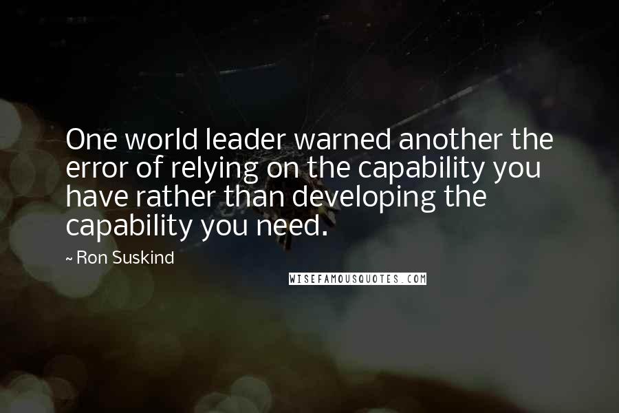 Ron Suskind Quotes: One world leader warned another the error of relying on the capability you have rather than developing the capability you need.