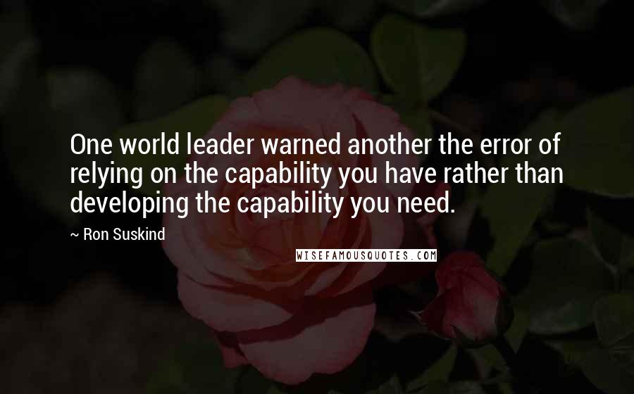 Ron Suskind Quotes: One world leader warned another the error of relying on the capability you have rather than developing the capability you need.