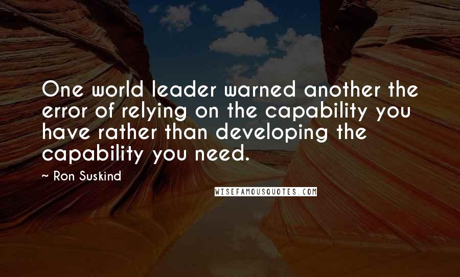 Ron Suskind Quotes: One world leader warned another the error of relying on the capability you have rather than developing the capability you need.