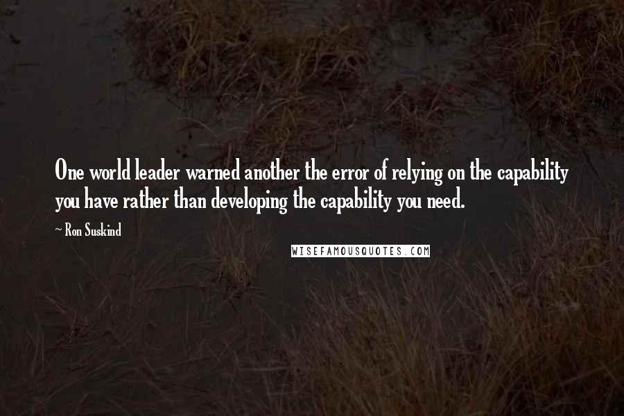 Ron Suskind Quotes: One world leader warned another the error of relying on the capability you have rather than developing the capability you need.