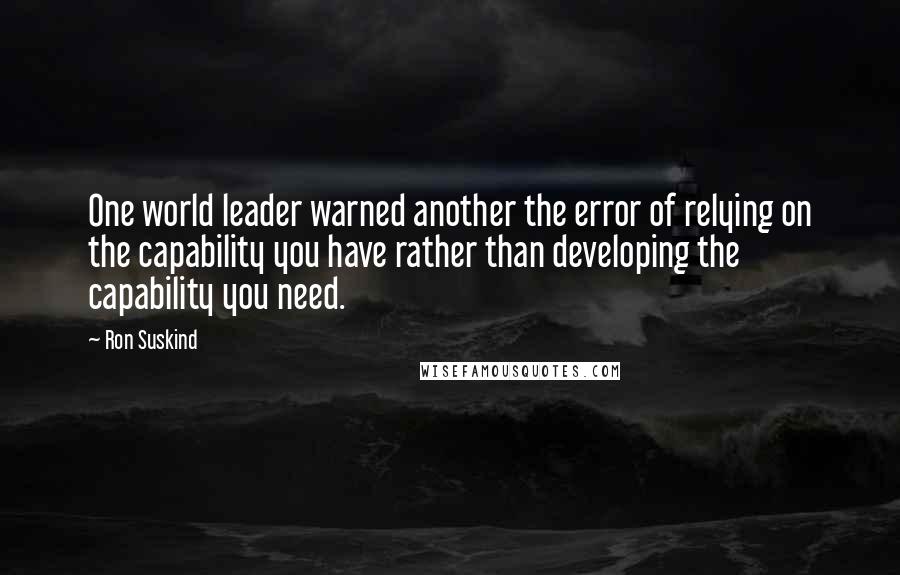 Ron Suskind Quotes: One world leader warned another the error of relying on the capability you have rather than developing the capability you need.