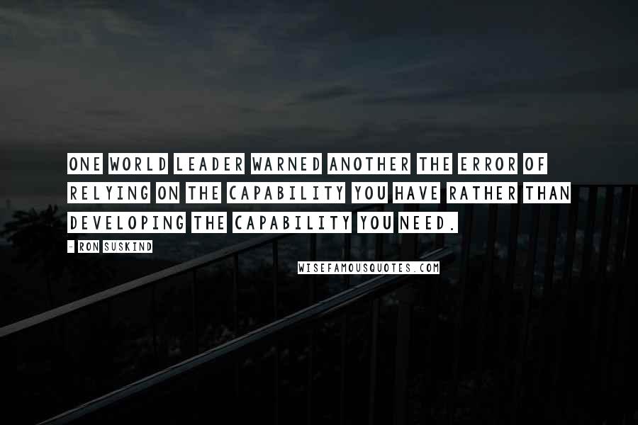 Ron Suskind Quotes: One world leader warned another the error of relying on the capability you have rather than developing the capability you need.