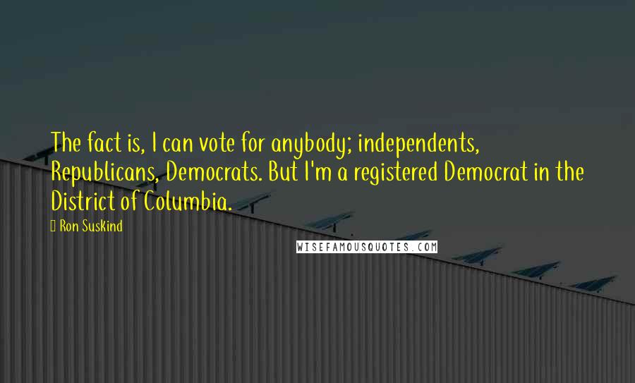 Ron Suskind Quotes: The fact is, I can vote for anybody; independents, Republicans, Democrats. But I'm a registered Democrat in the District of Columbia.