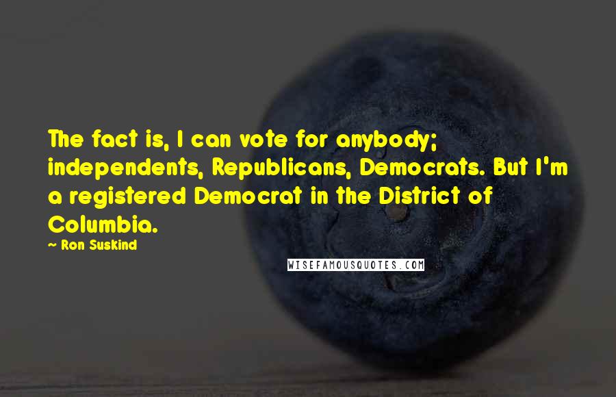 Ron Suskind Quotes: The fact is, I can vote for anybody; independents, Republicans, Democrats. But I'm a registered Democrat in the District of Columbia.