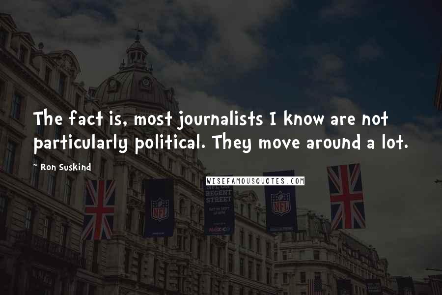 Ron Suskind Quotes: The fact is, most journalists I know are not particularly political. They move around a lot.