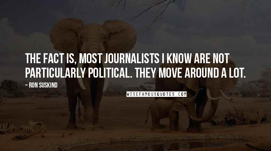 Ron Suskind Quotes: The fact is, most journalists I know are not particularly political. They move around a lot.