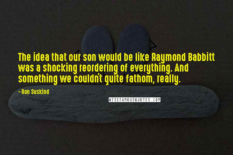 Ron Suskind Quotes: The idea that our son would be like Raymond Babbitt was a shocking reordering of everything. And something we couldn't quite fathom, really.