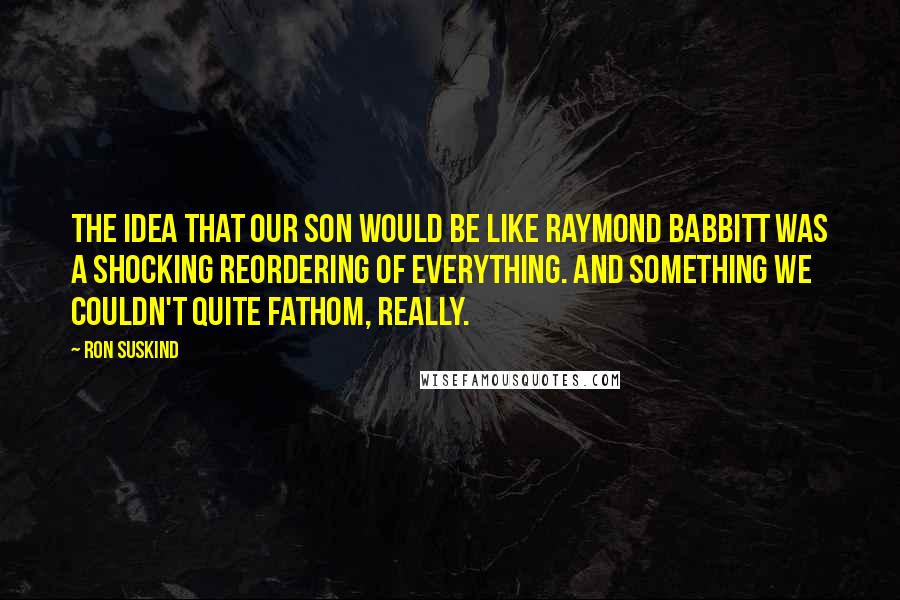 Ron Suskind Quotes: The idea that our son would be like Raymond Babbitt was a shocking reordering of everything. And something we couldn't quite fathom, really.