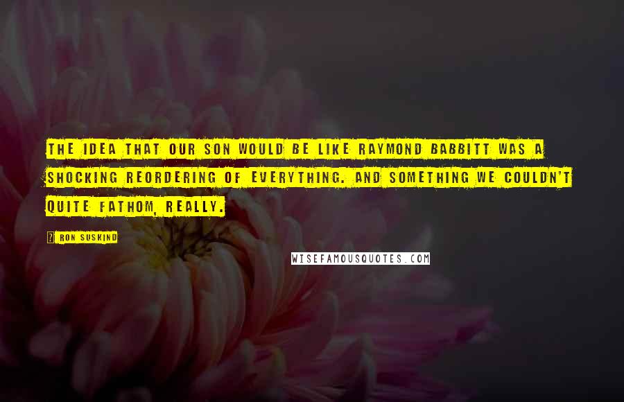 Ron Suskind Quotes: The idea that our son would be like Raymond Babbitt was a shocking reordering of everything. And something we couldn't quite fathom, really.