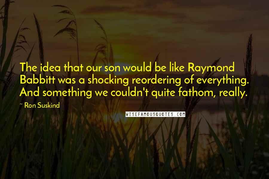 Ron Suskind Quotes: The idea that our son would be like Raymond Babbitt was a shocking reordering of everything. And something we couldn't quite fathom, really.