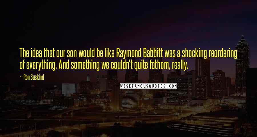 Ron Suskind Quotes: The idea that our son would be like Raymond Babbitt was a shocking reordering of everything. And something we couldn't quite fathom, really.