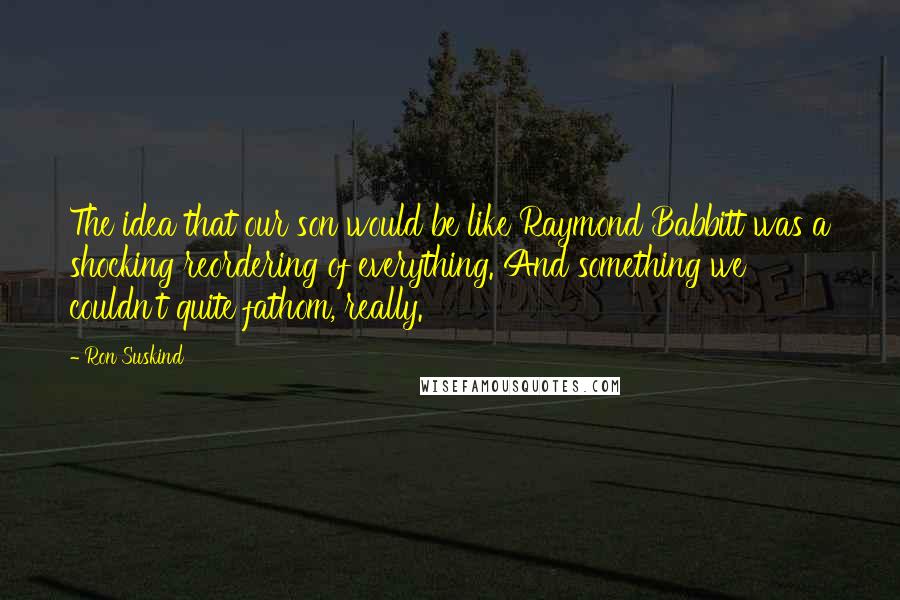 Ron Suskind Quotes: The idea that our son would be like Raymond Babbitt was a shocking reordering of everything. And something we couldn't quite fathom, really.