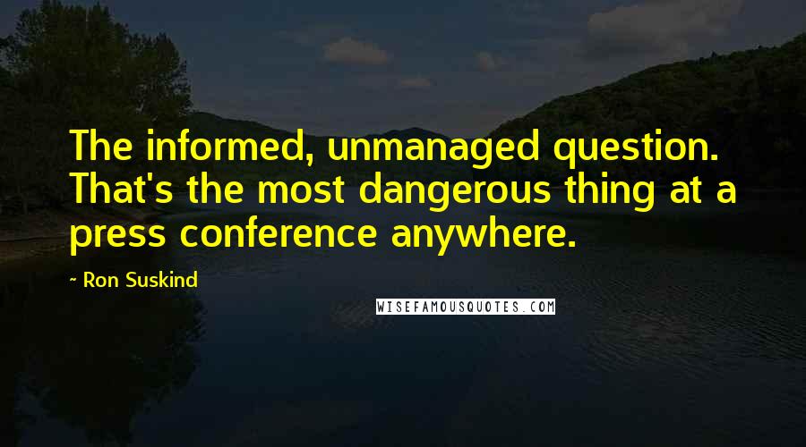 Ron Suskind Quotes: The informed, unmanaged question. That's the most dangerous thing at a press conference anywhere.