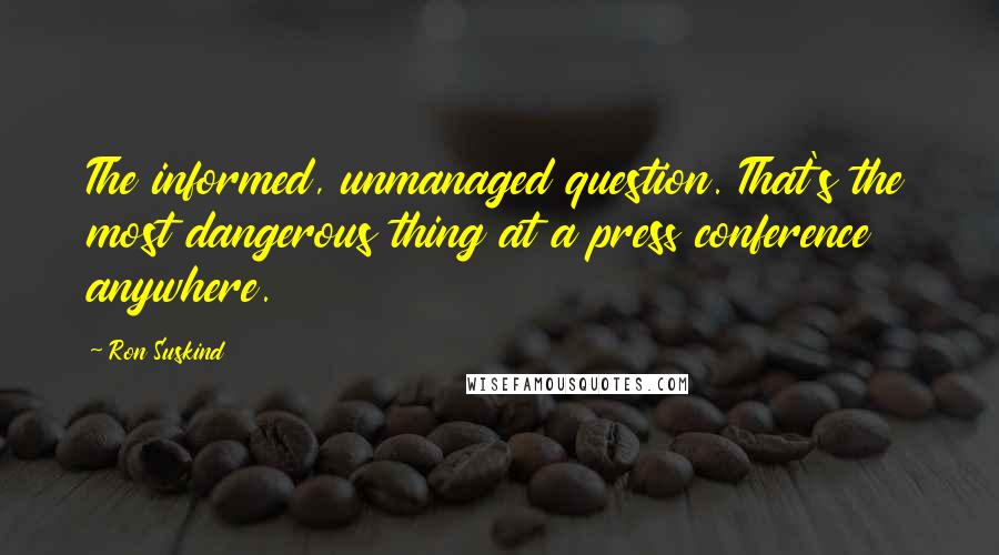 Ron Suskind Quotes: The informed, unmanaged question. That's the most dangerous thing at a press conference anywhere.