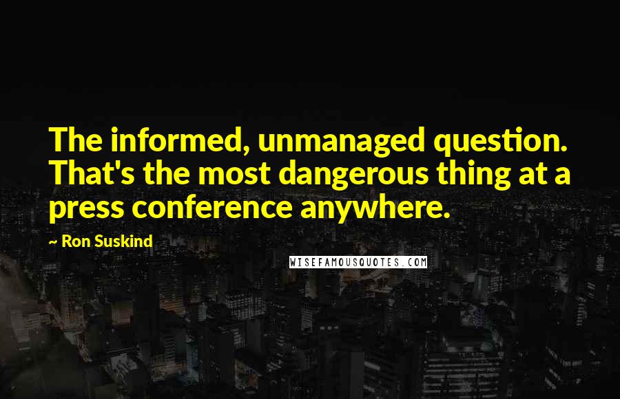 Ron Suskind Quotes: The informed, unmanaged question. That's the most dangerous thing at a press conference anywhere.