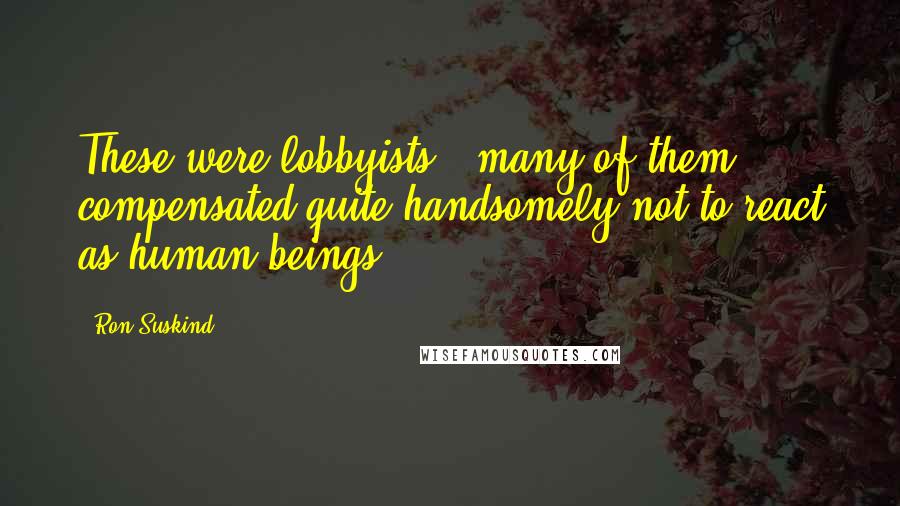 Ron Suskind Quotes: These were lobbyists - many of them compensated quite handsomely not to react as human beings.