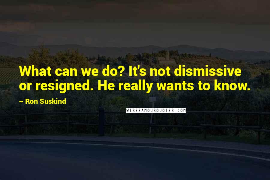 Ron Suskind Quotes: What can we do? It's not dismissive or resigned. He really wants to know.