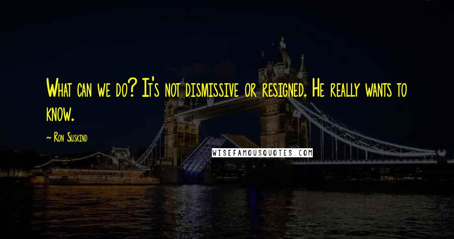 Ron Suskind Quotes: What can we do? It's not dismissive or resigned. He really wants to know.