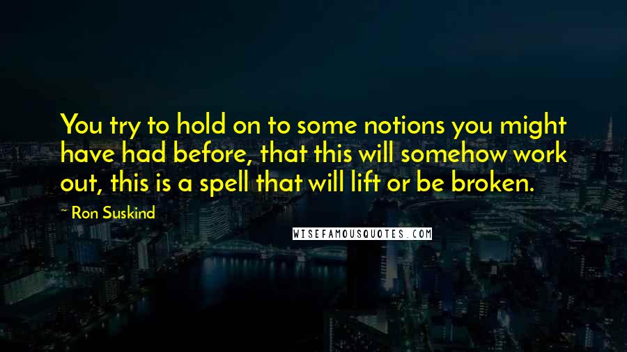 Ron Suskind Quotes: You try to hold on to some notions you might have had before, that this will somehow work out, this is a spell that will lift or be broken.