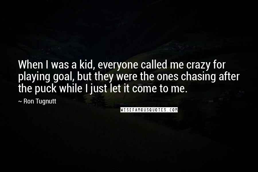 Ron Tugnutt Quotes: When I was a kid, everyone called me crazy for playing goal, but they were the ones chasing after the puck while I just let it come to me.