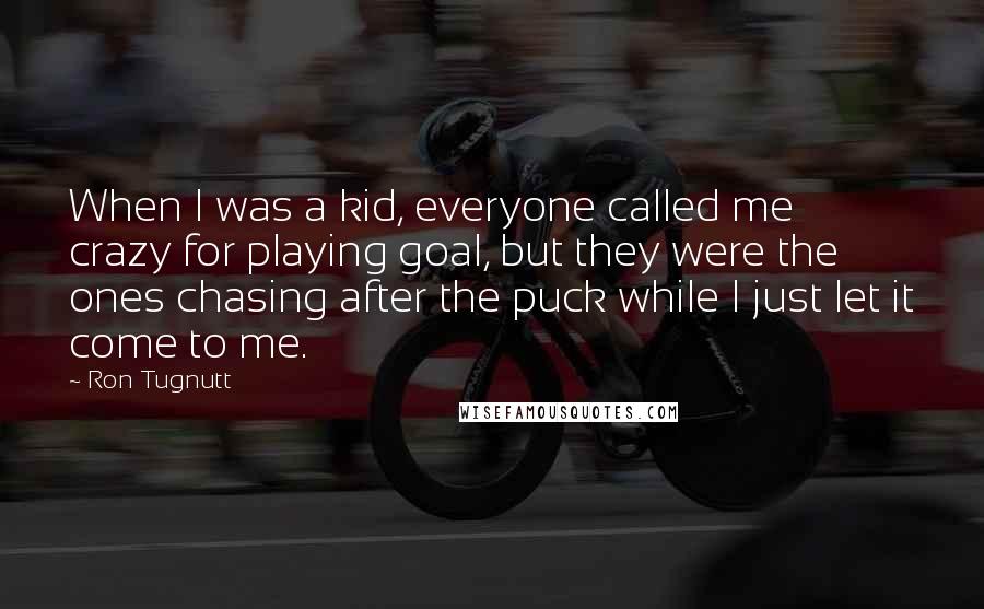 Ron Tugnutt Quotes: When I was a kid, everyone called me crazy for playing goal, but they were the ones chasing after the puck while I just let it come to me.