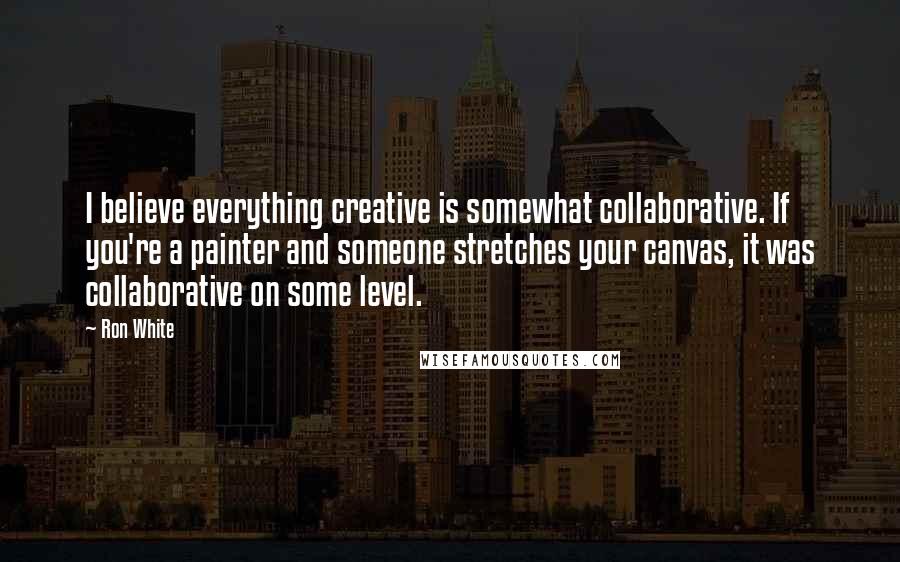 Ron White Quotes: I believe everything creative is somewhat collaborative. If you're a painter and someone stretches your canvas, it was collaborative on some level.