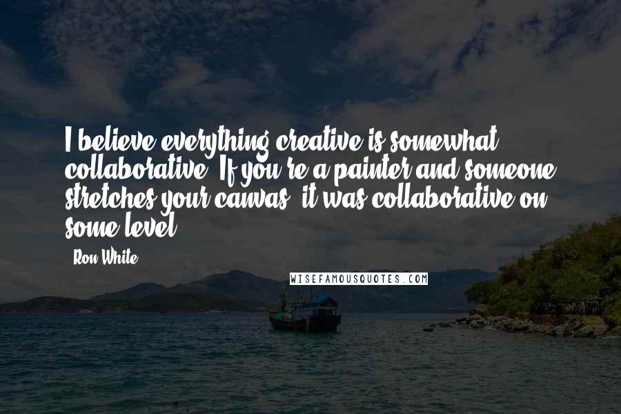 Ron White Quotes: I believe everything creative is somewhat collaborative. If you're a painter and someone stretches your canvas, it was collaborative on some level.