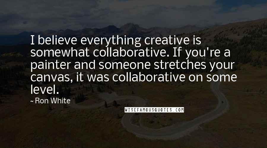 Ron White Quotes: I believe everything creative is somewhat collaborative. If you're a painter and someone stretches your canvas, it was collaborative on some level.