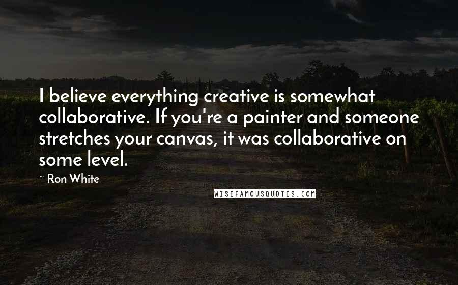 Ron White Quotes: I believe everything creative is somewhat collaborative. If you're a painter and someone stretches your canvas, it was collaborative on some level.