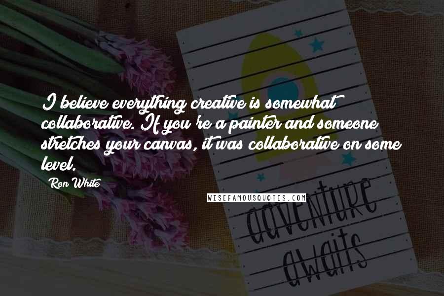 Ron White Quotes: I believe everything creative is somewhat collaborative. If you're a painter and someone stretches your canvas, it was collaborative on some level.