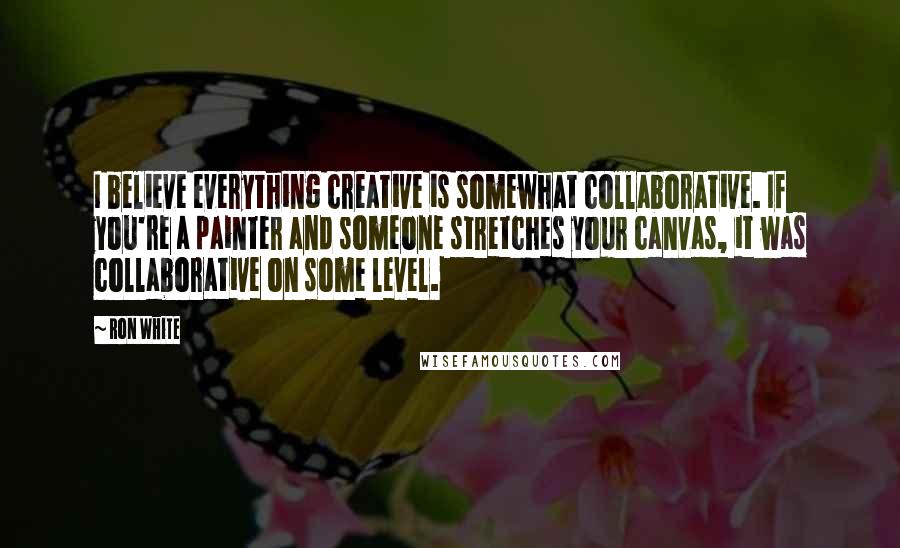 Ron White Quotes: I believe everything creative is somewhat collaborative. If you're a painter and someone stretches your canvas, it was collaborative on some level.