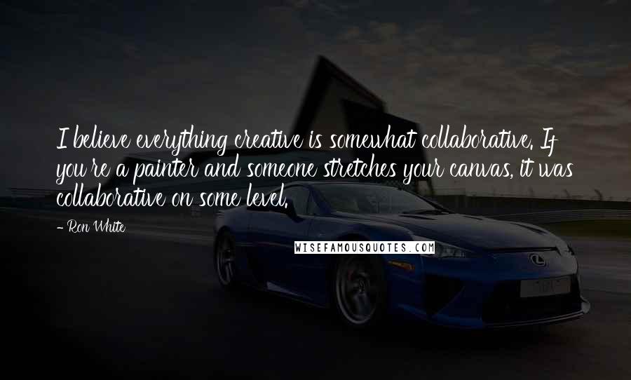 Ron White Quotes: I believe everything creative is somewhat collaborative. If you're a painter and someone stretches your canvas, it was collaborative on some level.