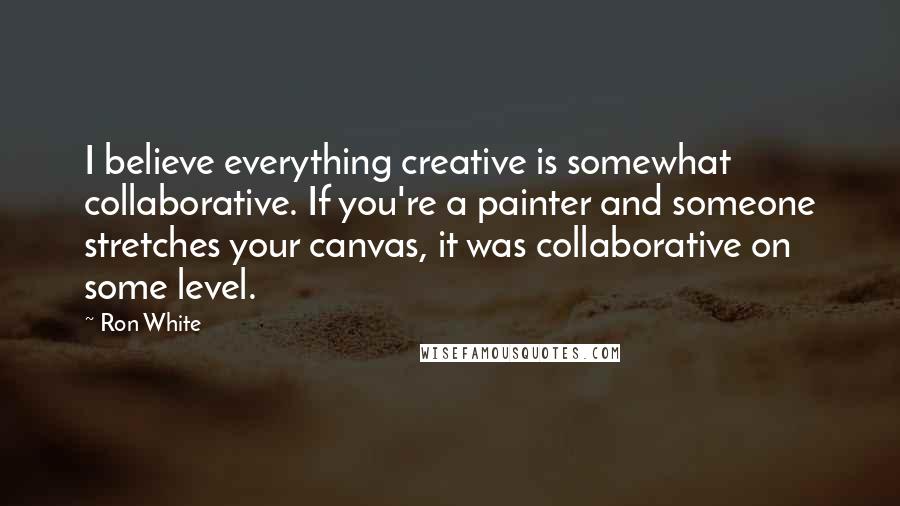 Ron White Quotes: I believe everything creative is somewhat collaborative. If you're a painter and someone stretches your canvas, it was collaborative on some level.