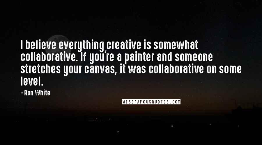 Ron White Quotes: I believe everything creative is somewhat collaborative. If you're a painter and someone stretches your canvas, it was collaborative on some level.