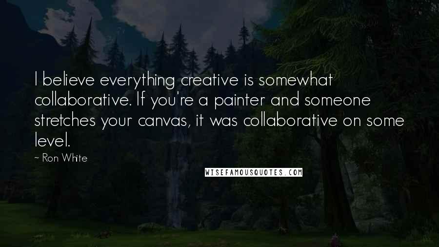 Ron White Quotes: I believe everything creative is somewhat collaborative. If you're a painter and someone stretches your canvas, it was collaborative on some level.