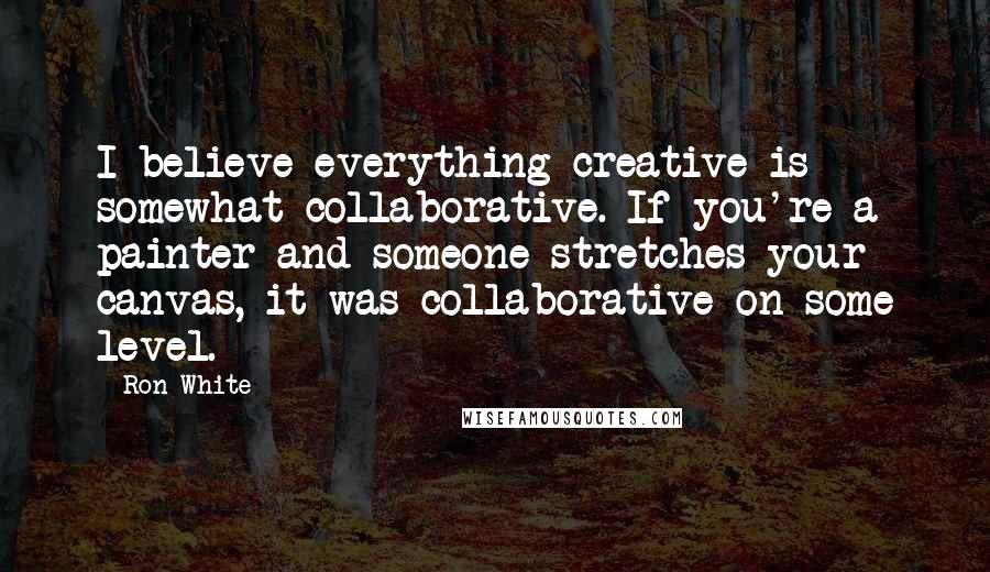 Ron White Quotes: I believe everything creative is somewhat collaborative. If you're a painter and someone stretches your canvas, it was collaborative on some level.