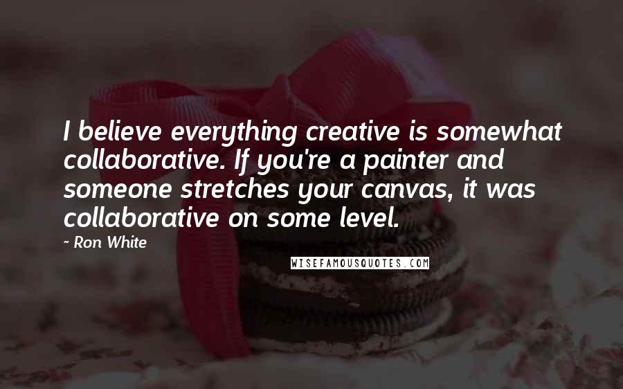 Ron White Quotes: I believe everything creative is somewhat collaborative. If you're a painter and someone stretches your canvas, it was collaborative on some level.