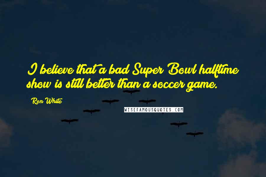 Ron White Quotes: I believe that a bad Super Bowl halftime show is still better than a soccer game.