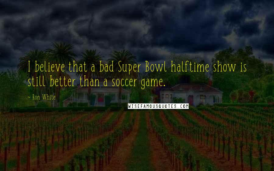 Ron White Quotes: I believe that a bad Super Bowl halftime show is still better than a soccer game.