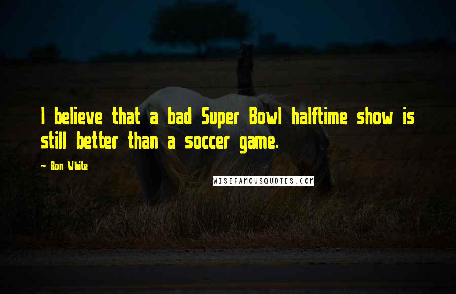 Ron White Quotes: I believe that a bad Super Bowl halftime show is still better than a soccer game.