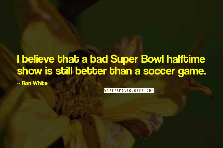 Ron White Quotes: I believe that a bad Super Bowl halftime show is still better than a soccer game.