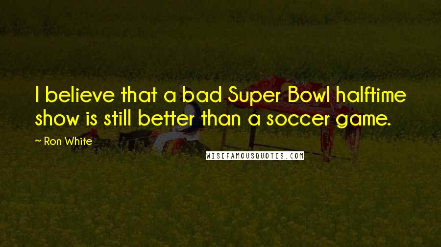 Ron White Quotes: I believe that a bad Super Bowl halftime show is still better than a soccer game.