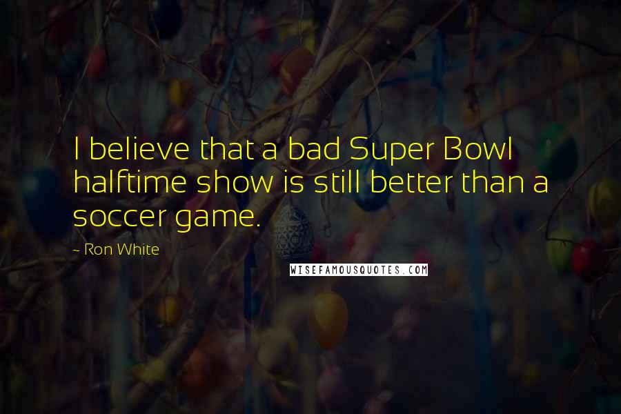 Ron White Quotes: I believe that a bad Super Bowl halftime show is still better than a soccer game.